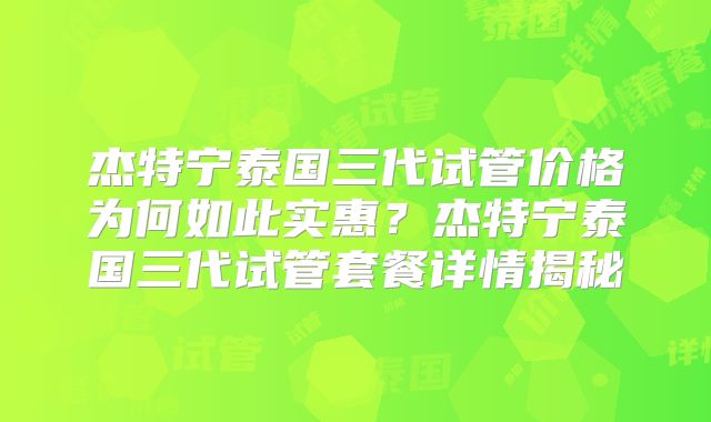 杰特宁泰国三代试管价格为何如此实惠?杰特宁泰国三代试管套餐详情揭秘