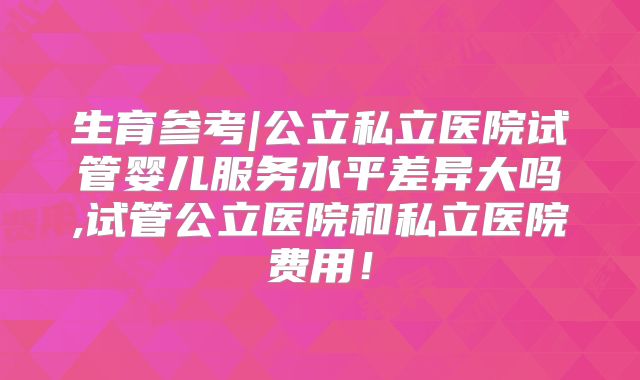 生育参考|公立私立医院试管婴儿服务水平差异大吗,试管公立医院和私立医院费用!