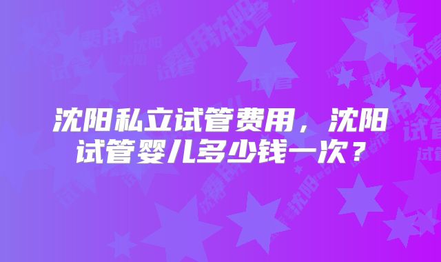 沈阳私立试管费用,沈阳试管婴儿多少钱一次?