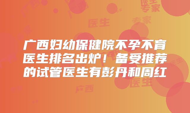 广西妇幼保健院不孕不育医生排名出炉!备受推荐的试管医生有彭丹和周红