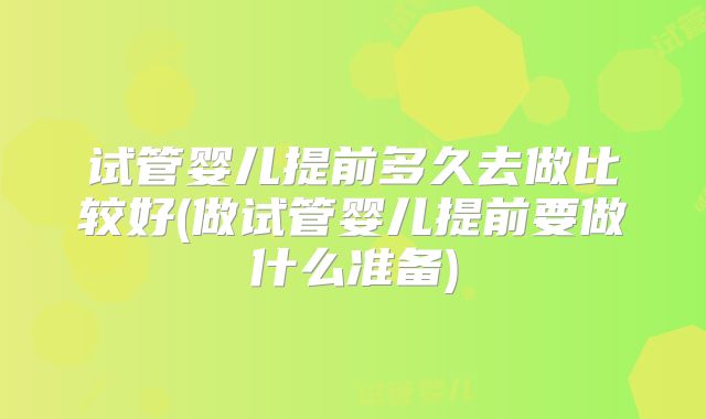 试管婴儿提前多久去做比较好(做试管婴儿提前要做什么准备)