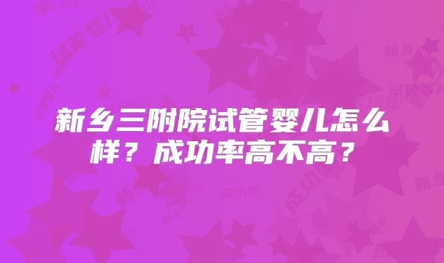 新乡三附院试管婴儿怎么样?成功率高不高?