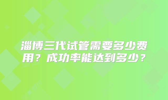 淄博三代试管需要多少费用？成功率能达到多少？