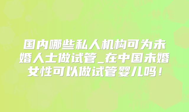 国内哪些私人机构可为未婚人士做试管_在中国未婚女性可以做试管婴儿吗!