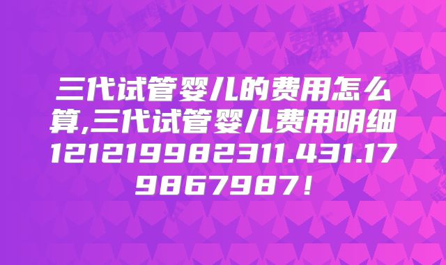 三代试管婴儿的费用怎么算,三代试管婴儿费用明细121219982311.431.179867987!