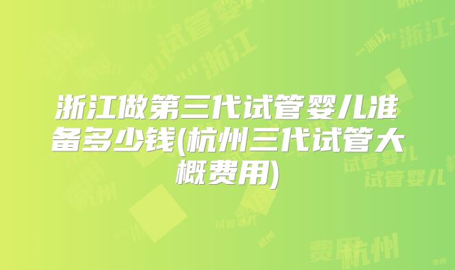 浙江做第三代试管婴儿准备多少钱(杭州三代试管大概费用)