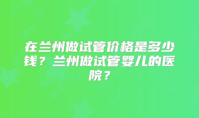 在兰州做试管价格是多少钱?兰州做试管婴儿的医院?