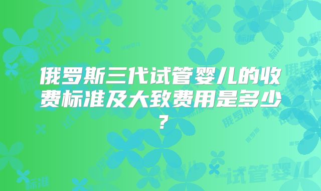 俄罗斯三代试管婴儿的收费标准及大致费用是多少?