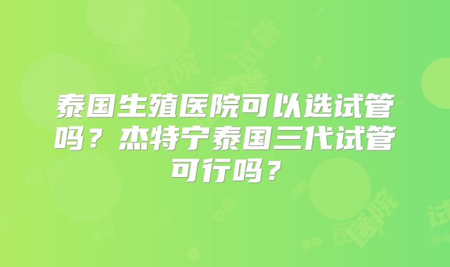 泰国生殖医院可以选试管吗？杰特宁泰国三代试管可行吗？