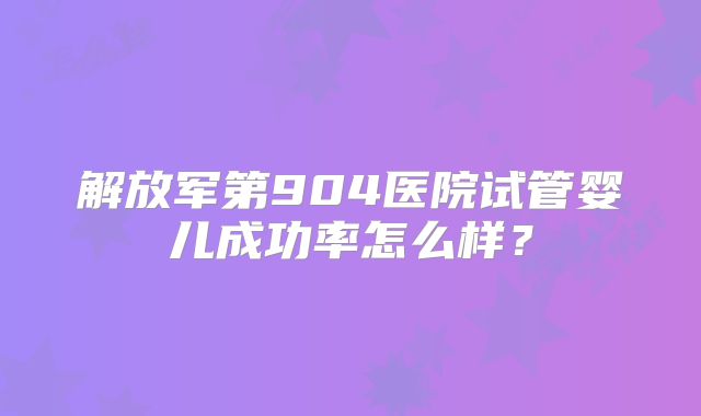 解放军第904医院试管婴儿成功率怎么样？