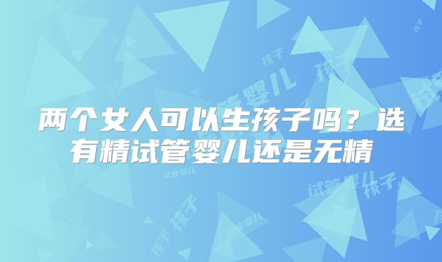 两个女人可以生孩子吗?选有精试管婴儿还是无精