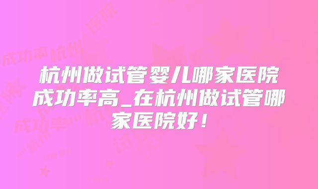 杭州做试管婴儿哪家医院成功率高_在杭州做试管哪家医院好！
