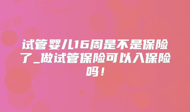 试管婴儿16周是不是保险了_做试管保险可以入保险吗!
