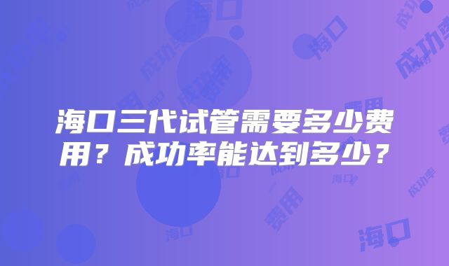 海口三代试管需要多少费用?成功率能达到多少?
