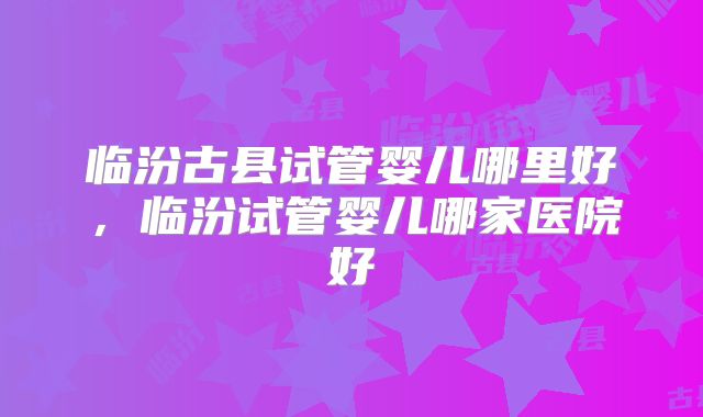 临汾古县试管婴儿哪里好,临汾试管婴儿哪家医院好