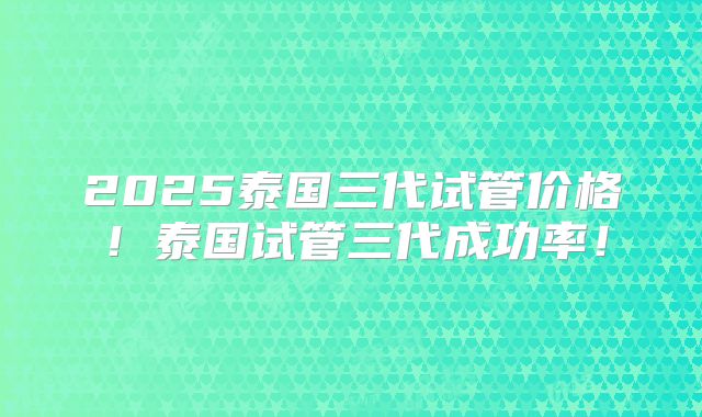 2025泰国三代试管价格!泰国试管三代成功率!
