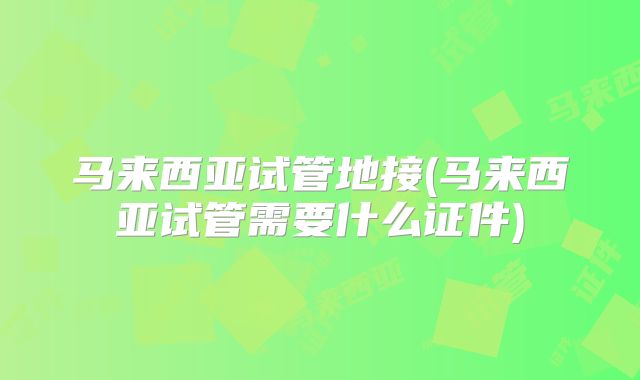 马来西亚试管地接(马来西亚试管需要什么证件)