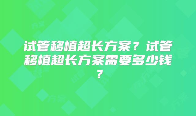 试管移植超长方案?试管移植超长方案需要多少钱?