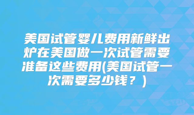 美国试管婴儿费用新鲜出炉在美国做一次试管需要准备这些费用(美国试管一次需要多少钱?)