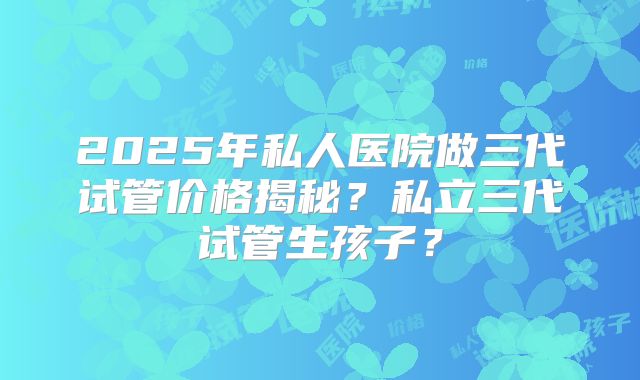 2025年私人医院做三代试管价格揭秘?私立三代试管生孩子?