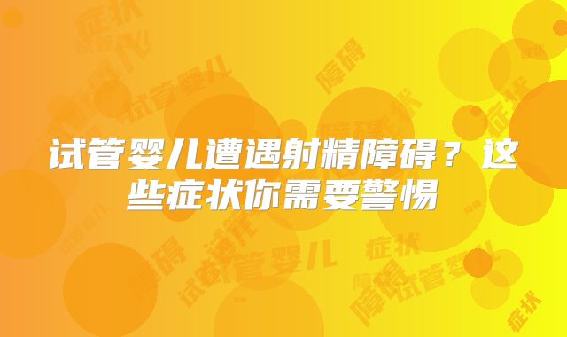 试管婴儿遭遇射精障碍？这些症状你需要警惕