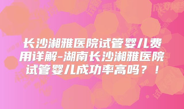 长沙湘雅医院试管婴儿费用详解-湖南长沙湘雅医院试管婴儿成功率高吗?!