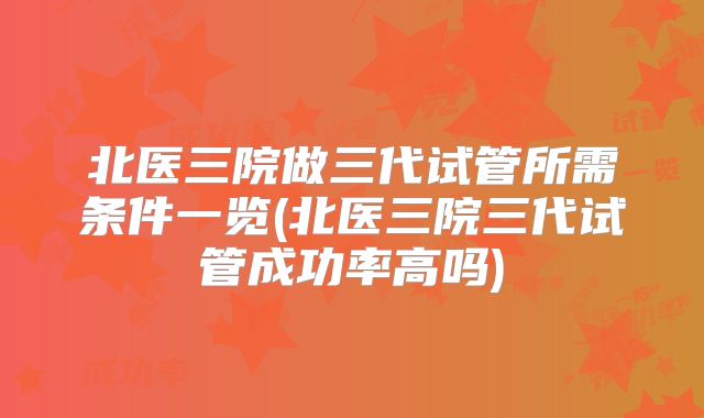 北医三院做三代试管所需条件一览(北医三院三代试管成功率高吗)