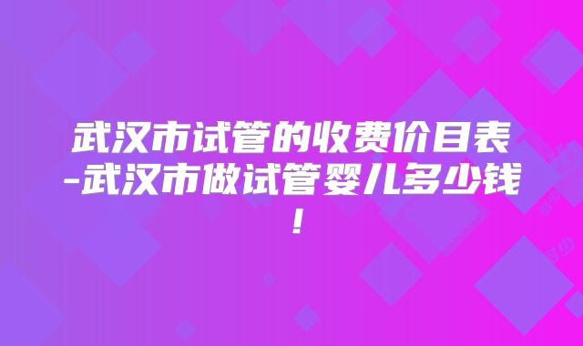 武汉市试管的收费价目表-武汉市做试管婴儿多少钱!