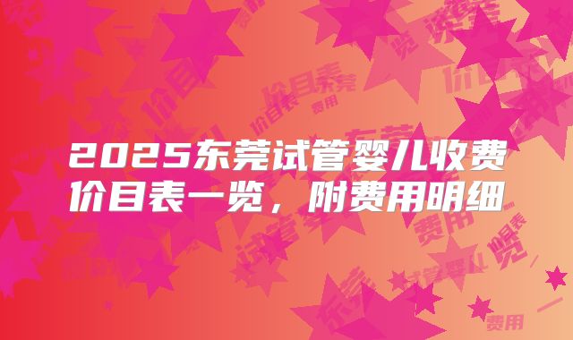 2025东莞试管婴儿收费价目表一览,附费用明细