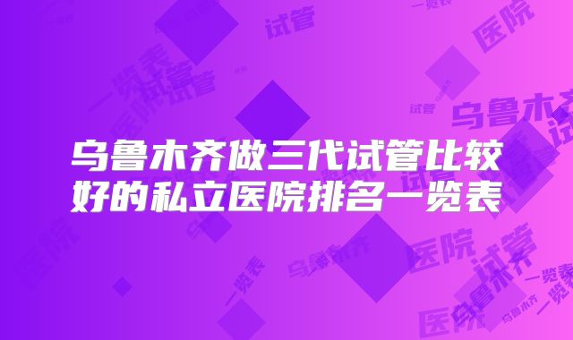 乌鲁木齐做三代试管比较好的私立医院排名一览表