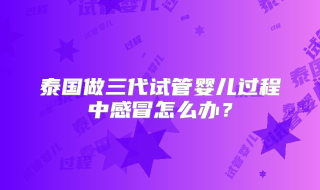 泰国做三代试管婴儿过程中感冒怎么办？