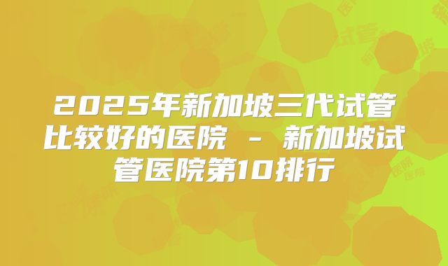 2025年新加坡三代试管比较好的医院 - 新加坡试管医院第10排行