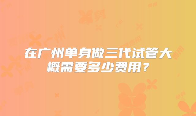 在广州单身做三代试管大概需要多少费用?