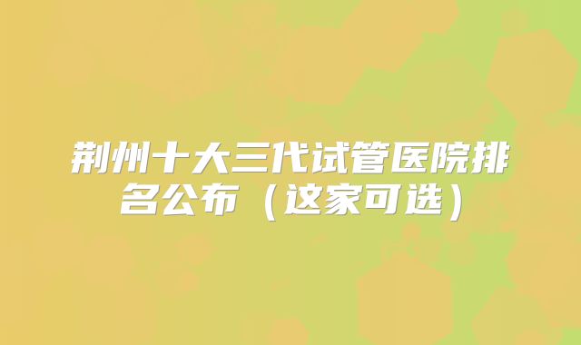 荆州十大三代试管医院排名公布(这家可选)