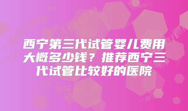 西宁第三代试管婴儿费用大概多少钱?推荐西宁三代试管比较好的医院