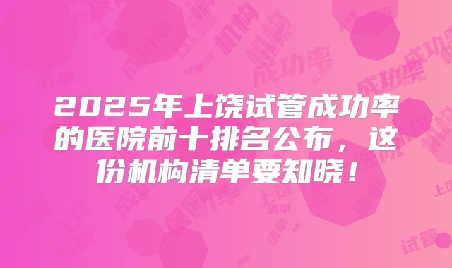 2025年上饶试管成功率的医院前十排名公布,这份机构清单要知晓!