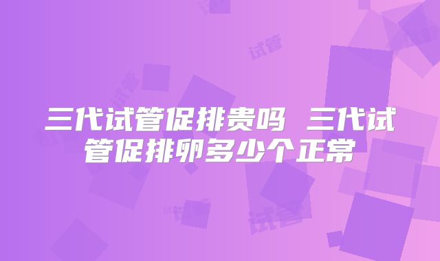 三代试管促排贵吗 三代试管促排卵多少个正常