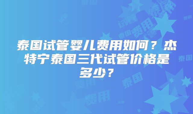 泰国试管婴儿费用如何?杰特宁泰国三代试管价格是多少?