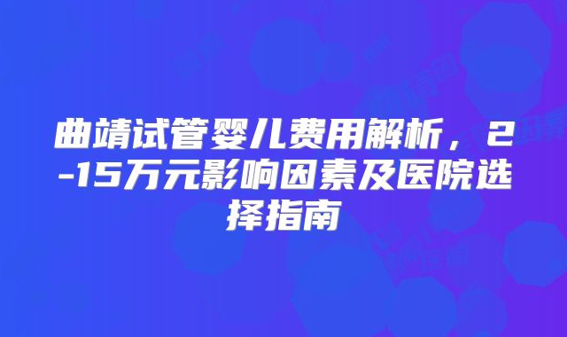 曲靖试管婴儿费用解析,2-15万元影响因素及医院选择指南