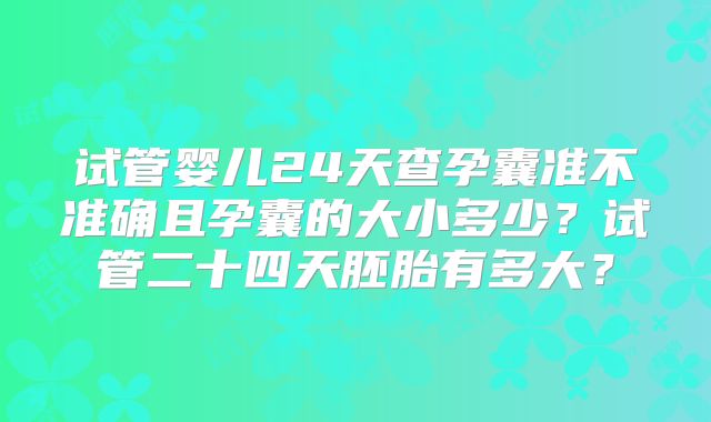 试管婴儿24天查孕囊准不准确且孕囊的大小多少?试管二十四天胚胎有多大?