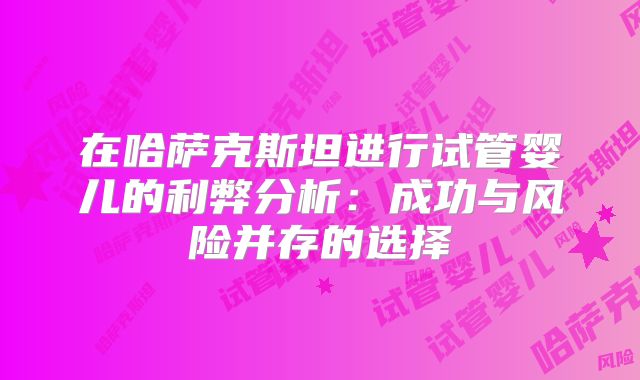 在哈萨克斯坦进行试管婴儿的利弊分析:成功与风险并存的选择