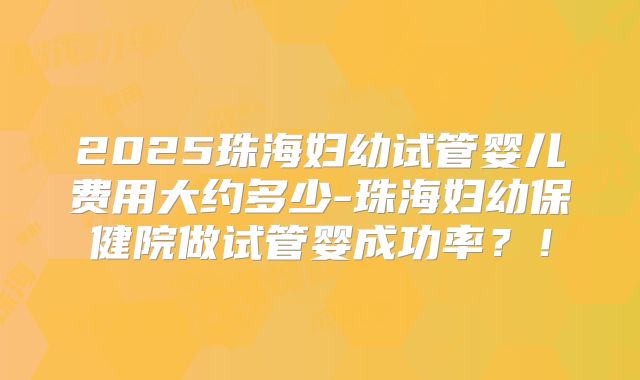 2025珠海妇幼试管婴儿费用大约多少-珠海妇幼保健院做试管婴成功率?!