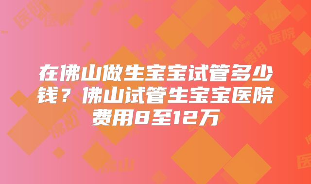 在佛山做生宝宝试管多少钱？佛山试管生宝宝医院费用8至12万