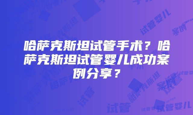 哈萨克斯坦试管手术？哈萨克斯坦试管婴儿成功案例分享？