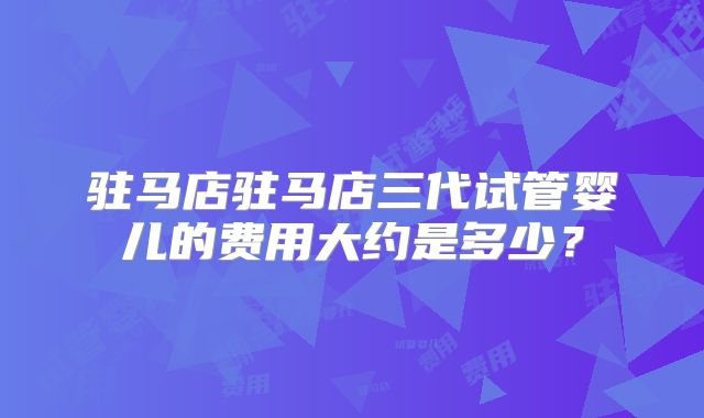 驻马店驻马店三代试管婴儿的费用大约是多少?