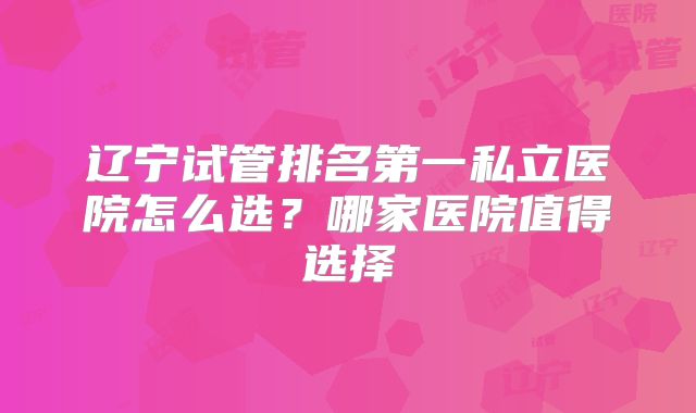 辽宁试管排名第一私立医院怎么选?哪家医院值得选择