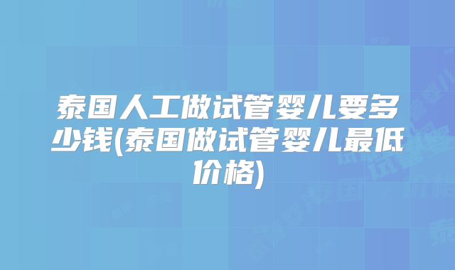 泰国人工做试管婴儿要多少钱(泰国做试管婴儿最低价格)