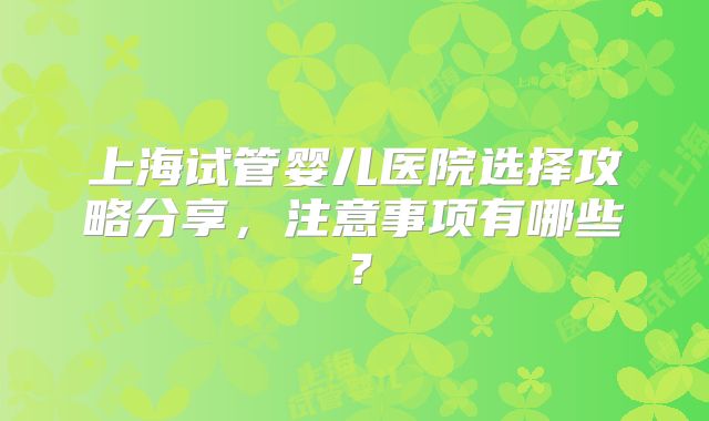 上海试管婴儿医院选择攻略分享,注意事项有哪些?