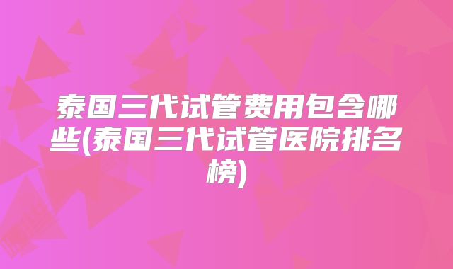 泰国三代试管费用包含哪些(泰国三代试管医院排名榜)
