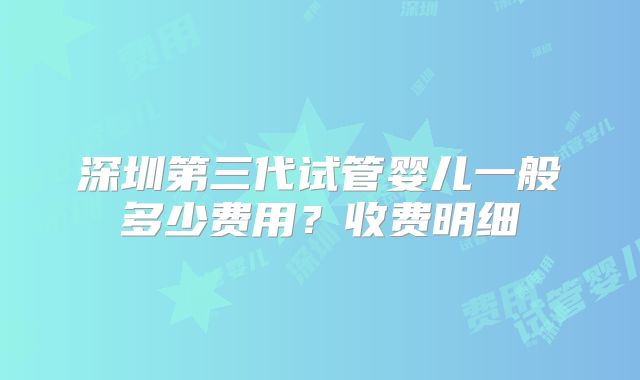 深圳第三代试管婴儿一般多少费用？收费明细